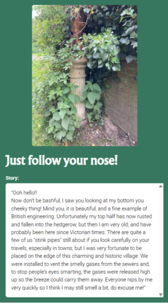 A photograph of ivy and nettles against a brick wall concealing an old 'stink pipe.' The caption reads, 'Just follow your nose!' and the text box reads, Story: 'Ooh hello! Now don't be bashful, I saw you looking at my bottom you cheeky thing! Mind you, it is beautiful, and a fine example of British engineering. Unfortunately my top half has now rusted and fallen into the hedgerow, but then I am very old, and have probably been here since Victorian times. There are quite a few of us 'stink pipes' still about if you look carefully on your travels, especially in towns, but I was fortunate to be placed on the edge of this charming and historic village. We were installed to vent the smelly gases from the sewers and to stop people's eyes smarting, the gases were released high up so the breeze would carry them away. Everyone nips by me very quickly so I think I may still smell and a bit, do excuse me!.'